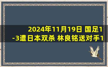 2024年11月19日 国足1-3遭日本双杀 林良铭送对手18强赛第二粒丢球 国足丢3头球